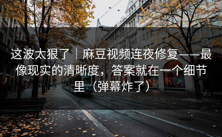 这波太狠了｜麻豆视频连夜修复——最像现实的清晰度，答案就在一个细节里（弹幕炸了）