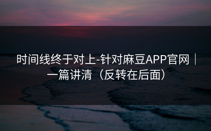 时间线终于对上-针对麻豆APP官网｜一篇讲清（反转在后面）