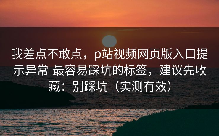 我差点不敢点，p站视频网页版入口提示异常-最容易踩坑的标签，建议先收藏：别踩坑（实测有效）