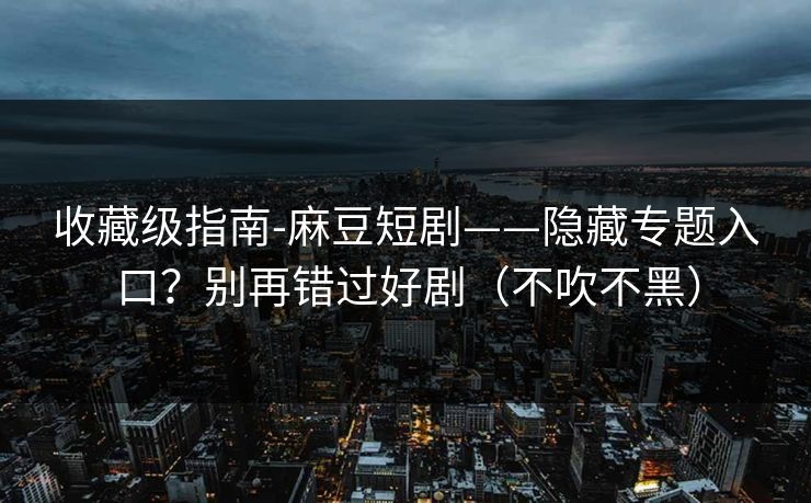 收藏级指南-麻豆短剧——隐藏专题入口？别再错过好剧（不吹不黑）