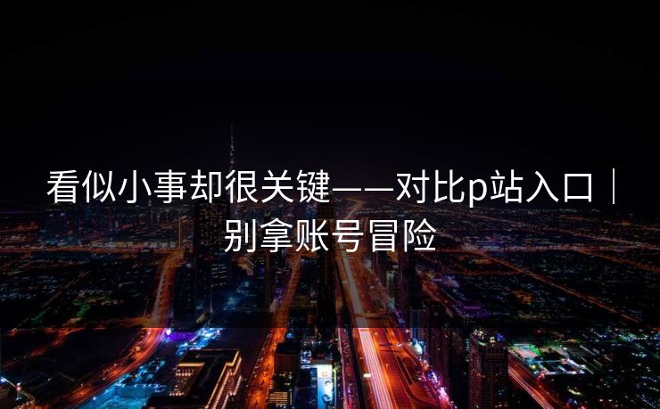 看似小事却很关键——对比p站入口｜别拿账号冒险