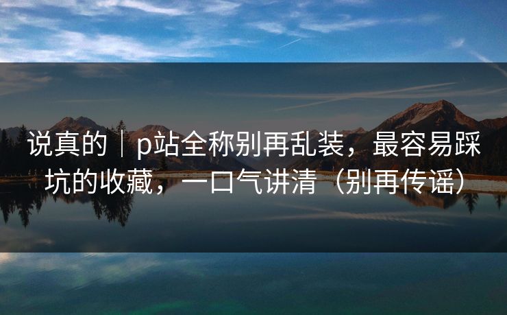 说真的｜p站全称别再乱装，最容易踩坑的收藏，一口气讲清（别再传谣）