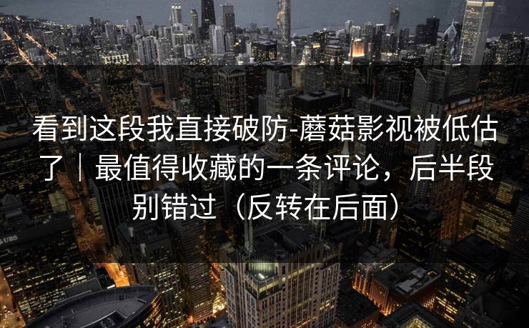 看到这段我直接破防-蘑菇影视被低估了｜最值得收藏的一条评论，后半段别错过（反转在后面）