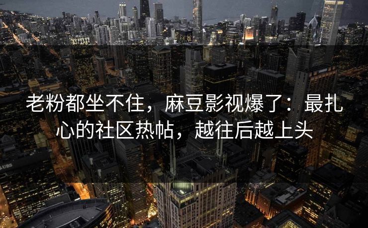 老粉都坐不住，麻豆影视爆了：最扎心的社区热帖，越往后越上头