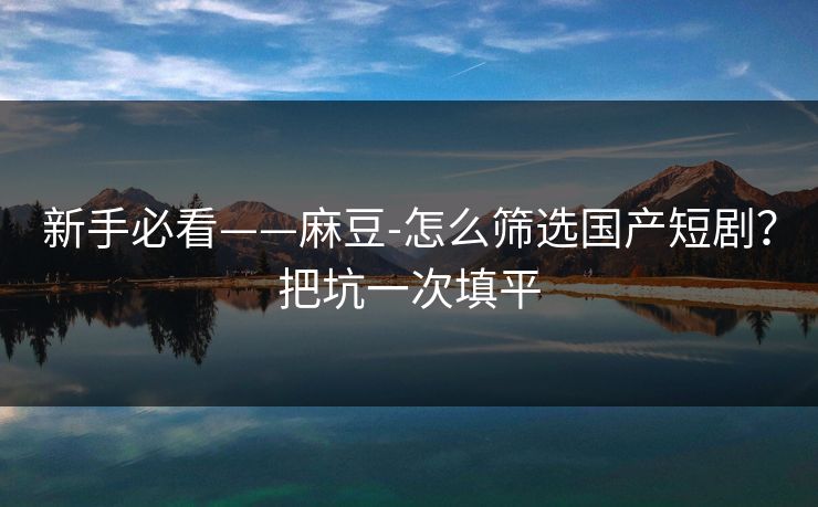 新手必看——麻豆-怎么筛选国产短剧？把坑一次填平