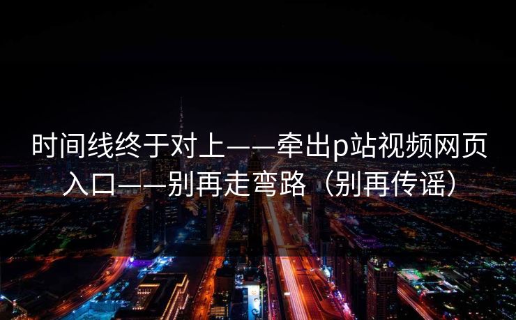 时间线终于对上——牵出p站视频网页入口——别再走弯路（别再传谣）