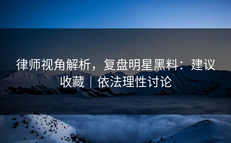 律师视角解析，复盘明星黑料：建议收藏｜依法理性讨论