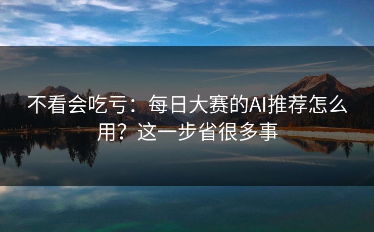 不看会吃亏：每日大赛的AI推荐怎么用？这一步省很多事