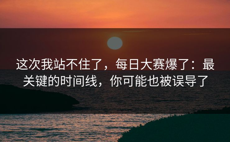 这次我站不住了，每日大赛爆了：最关键的时间线，你可能也被误导了