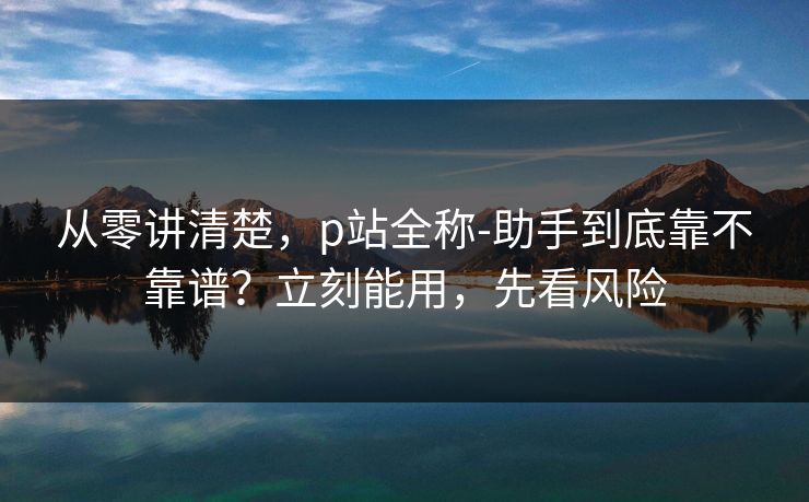 从零讲清楚,p站全称-助手到底靠不靠谱?立刻能用,先看风险 从零讲清楚,p站全称-助手到底靠不靠谱?立刻能用,先看风险