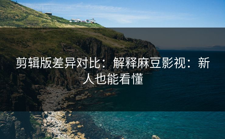 剪辑版差异对比:解释麻豆影视:新人也能看懂 剪辑版差异对比:解释麻豆影视:新人也能看懂