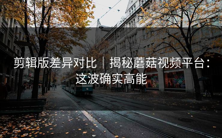 剪辑版差异对比｜揭秘蘑菇视频平台：这波确实高能