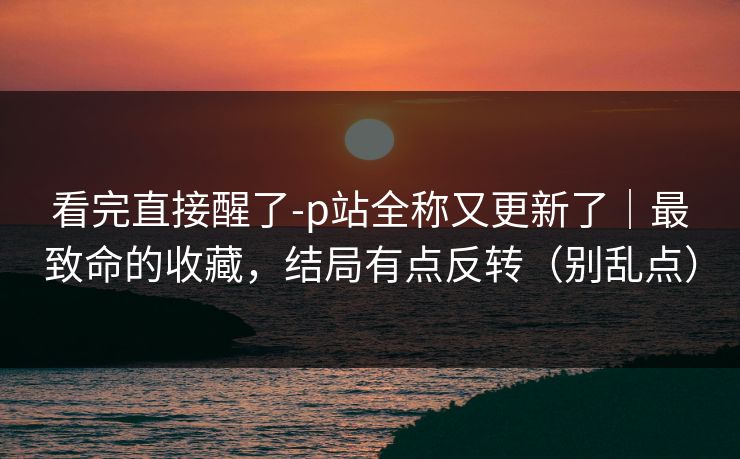 看完直接醒了-p站全称又更新了|最致命的收藏,结局有点反转(别乱点) 看完直接醒了-p站全称又更新了|最致命的收藏,结局有点反转(别乱点)