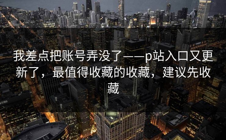 我差点把账号弄没了——p站入口又更新了，最值得收藏的收藏，建议先收藏