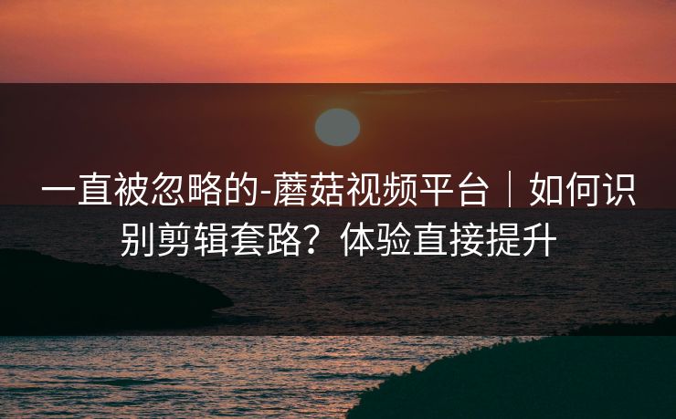 一直被忽略的-蘑菇视频平台|如何识别剪辑套路?体验直接提升 一直被忽略的-蘑菇视频平台|如何识别剪辑套路?体验直接提升