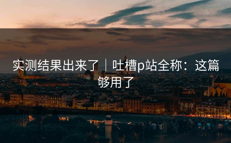 实测结果出来了｜吐槽p站全称：这篇够用了
