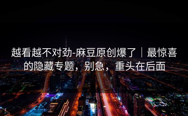 越看越不对劲-麻豆原创爆了｜最惊喜的隐藏专题，别急，重头在后面