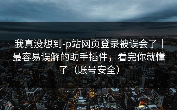 我真没想到-p站网页登录被误会了｜最容易误解的助手插件，看完你就懂了（账号安全）