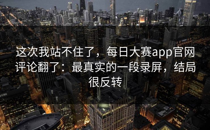 这次我站不住了，每日大赛app官网评论翻了：最真实的一段录屏，结局很反转