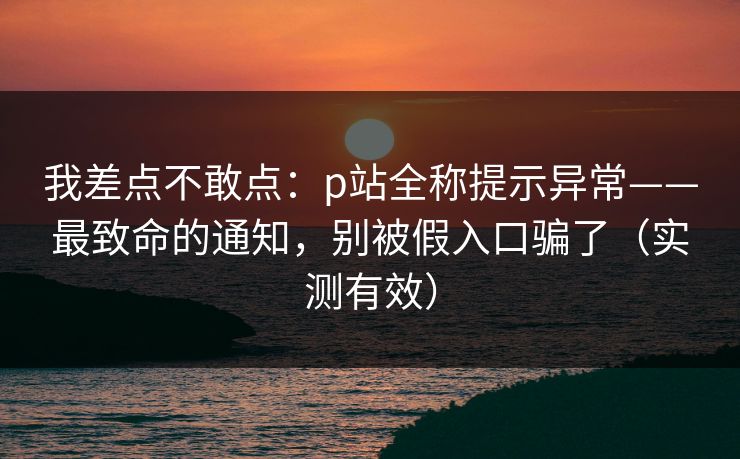 我差点不敢点：p站全称提示异常——最致命的通知，别被假入口骗了（实测有效）