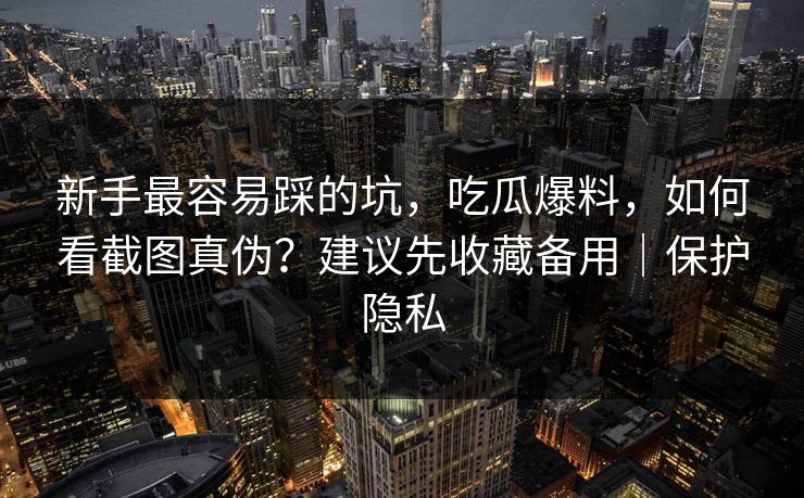 新手最容易踩的坑，吃瓜爆料，如何看截图真伪？建议先收藏备用｜保护隐私