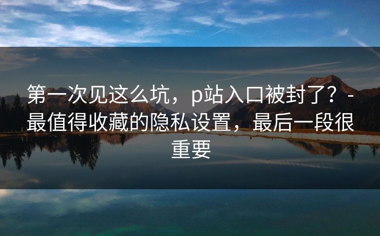 第一次见这么坑,p站入口被封了?-最值得收藏的隐私设置,最后一段很重要 第一次见这么坑,p站入口被封了?-最值得收藏的隐私设置,最后一段很重要