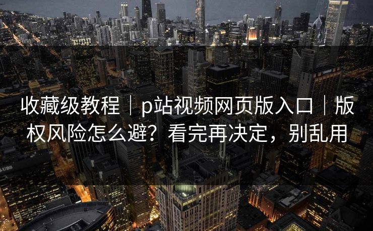 收藏级教程｜p站视频网页版入口｜版权风险怎么避？看完再决定，别乱用