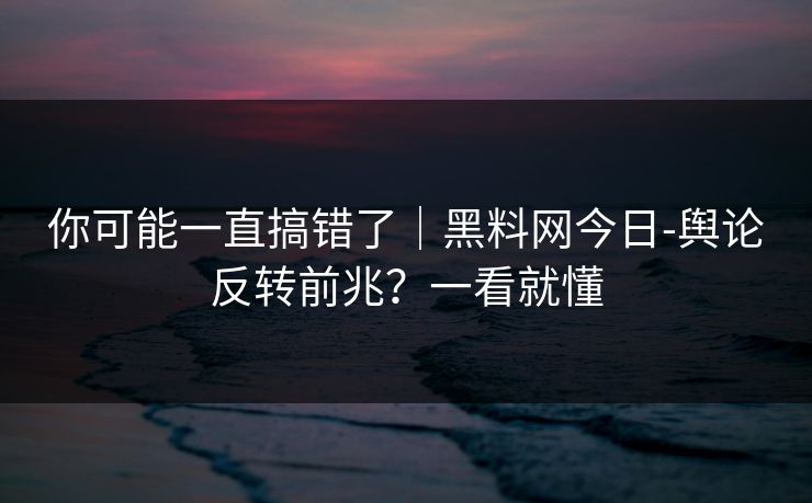你可能一直搞错了｜黑料网今日-舆论反转前兆？一看就懂