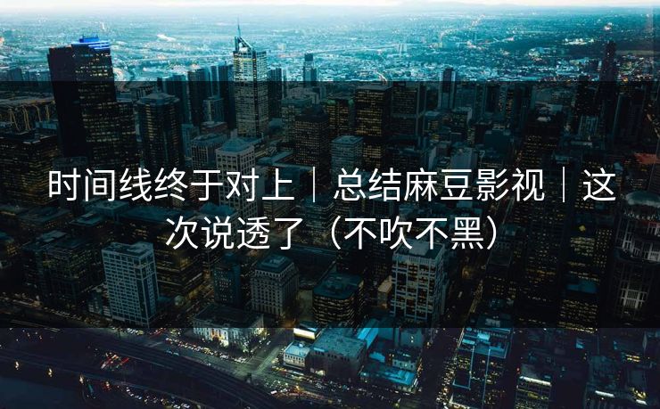 时间线终于对上｜总结麻豆影视｜这次说透了（不吹不黑）