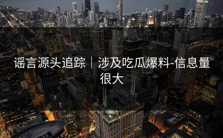 谣言源头追踪|涉及吃瓜爆料-信息量很大 谣言源头追踪|涉及吃瓜爆料-信息量很大