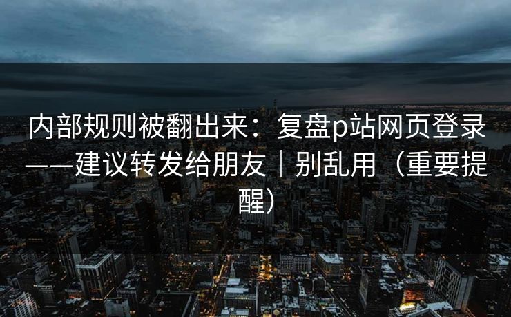 内部规则被翻出来：复盘p站网页登录——建议转发给朋友｜别乱用（重要提醒）