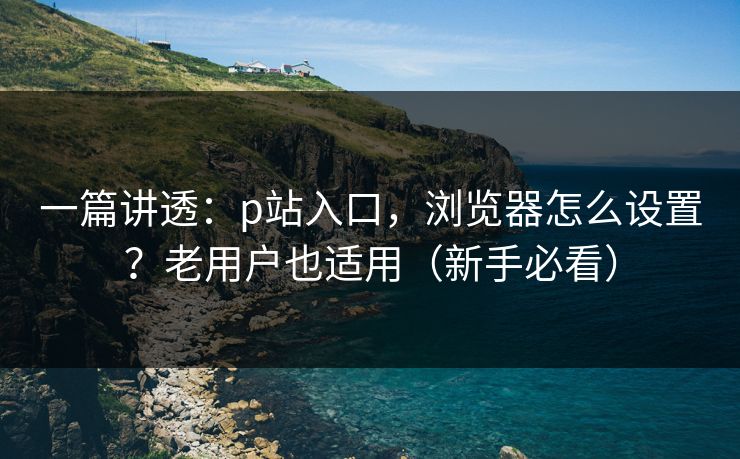 一篇讲透:p站入口,浏览器怎么设置?老用户也适用(新手必看) 一篇讲透:p站入口,浏览器怎么设置?老用户也适用(新手必看)