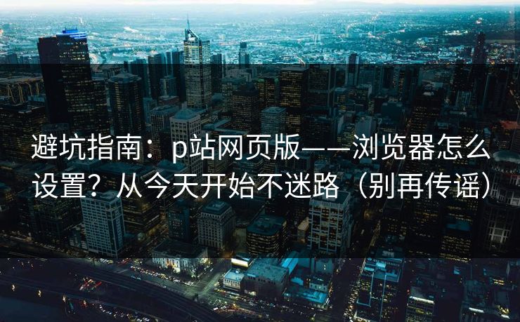 避坑指南：p站网页版——浏览器怎么设置？从今天开始不迷路（别再传谣）