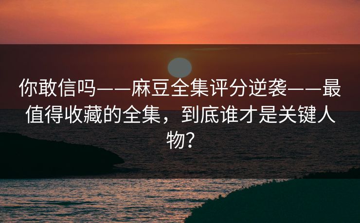 你敢信吗——麻豆全集评分逆袭——最值得收藏的全集,到底谁才是关键人物? 你敢信吗——麻豆全集评分逆袭——最值得收藏的全集,到底谁才是关键人物?