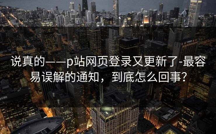 说真的——p站网页登录又更新了-最容易误解的通知，到底怎么回事？