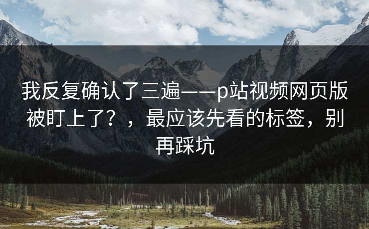 我反复确认了三遍——p站视频网页版被盯上了?,最应该先看的标签,别再踩坑 我反复确认了三遍——p站视频网页版被盯上了?,最应该先看的标签,别再踩坑