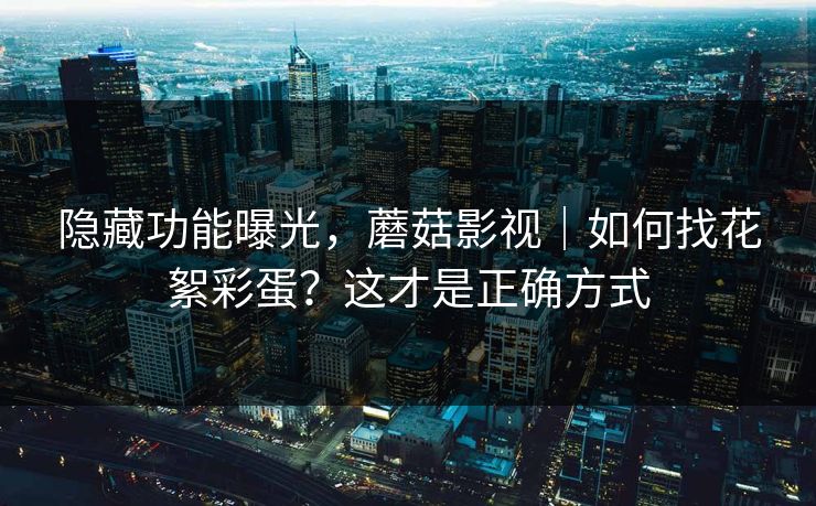 隐藏功能曝光,蘑菇影视|如何找花絮彩蛋?这才是正确方式 隐藏功能曝光,蘑菇影视|如何找花絮彩蛋?这才是正确方式