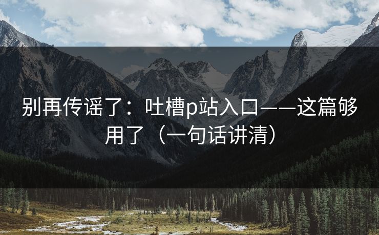 别再传谣了:吐槽p站入口——这篇够用了(一句话讲清) 别再传谣了:吐槽p站入口——这篇够用了(一句话讲清)