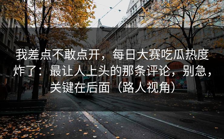 我差点不敢点开,每日大赛吃瓜热度炸了:最让人上头的那条评论,别急,关键在后面(路人视角) 我差点不敢点开,每日大赛吃瓜热度炸了:最让人上头的那条评论,别急,关键在后面(路人视角)