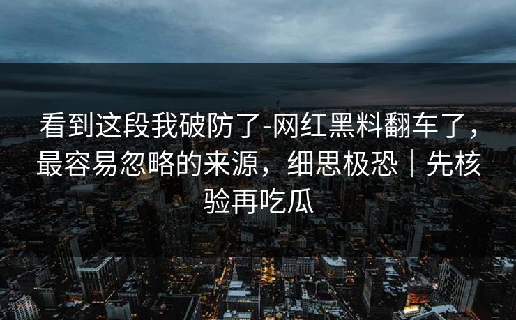 看到这段我破防了-网红黑料翻车了，最容易忽略的来源，细思极恐｜先核验再吃瓜