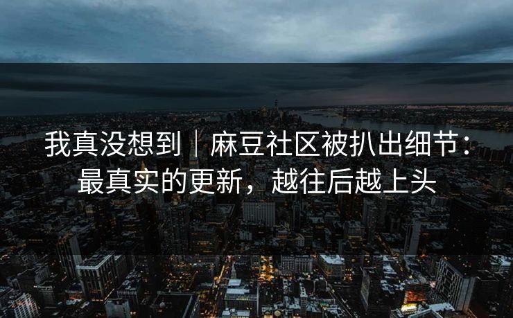 我真没想到|麻豆社区被扒出细节:最真实的更新,越往后越上头 我真没想到|麻豆社区被扒出细节:最真实的更新,越往后越上头