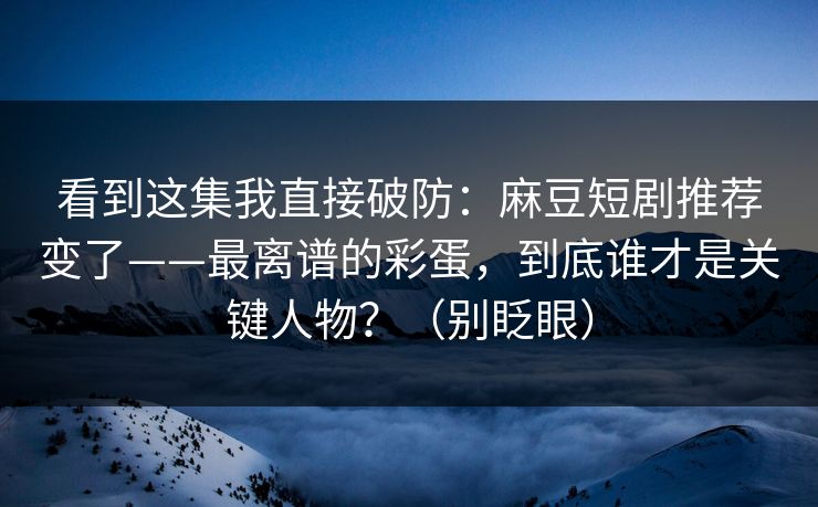 看到这集我直接破防:麻豆短剧推荐变了——最离谱的彩蛋,到底谁才是关键人物?(别眨眼) 看到这集我直接破防:麻豆短剧推荐变了——最离谱的彩蛋,到底谁才是关键人物?(别眨眼)