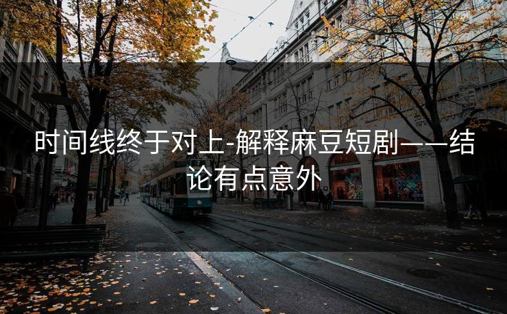 时间线终于对上-解释麻豆短剧——结论有点意外