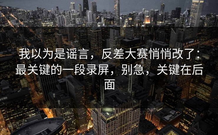 我以为是谣言，反差大赛悄悄改了：最关键的一段录屏，别急，关键在后面