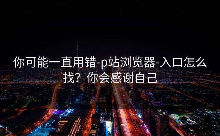你可能一直用错-p站浏览器-入口怎么找?你会感谢自己 你可能一直用错-p站浏览器-入口怎么找?你会感谢自己