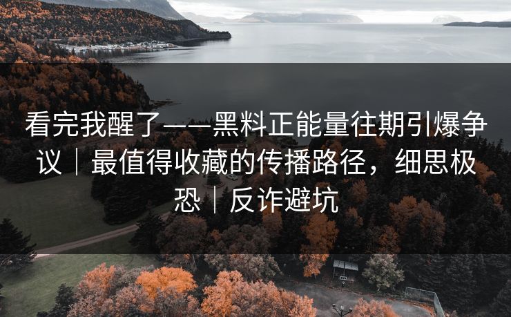 看完我醒了——黑料正能量往期引爆争议|最值得收藏的传播路径,细思极恐|反诈避坑 看完我醒了——黑料正能量往期引爆争议|最值得收藏的传播路径,细思极恐|反诈避坑