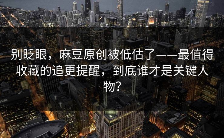 别眨眼，麻豆原创被低估了——最值得收藏的追更提醒，到底谁才是关键人物？