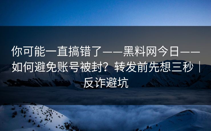 你可能一直搞错了——黑料网今日——如何避免账号被封？转发前先想三秒｜反诈避坑