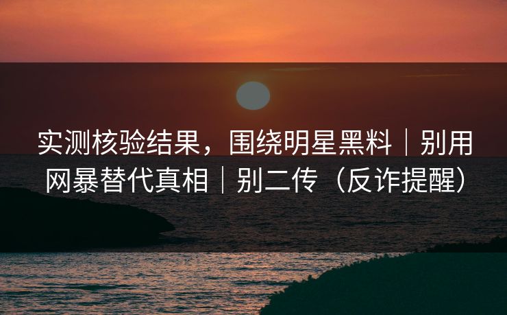 实测核验结果，围绕明星黑料｜别用网暴替代真相｜别二传（反诈提醒）