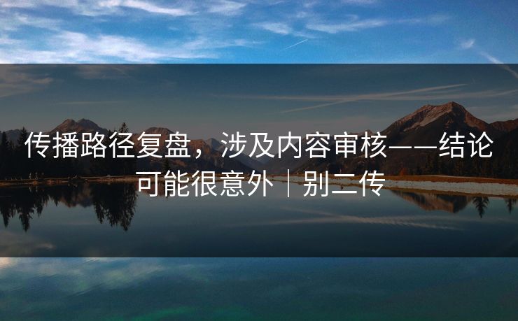 传播路径复盘,涉及内容审核——结论可能很意外|别二传 传播路径复盘,涉及内容审核——结论可能很意外|别二传